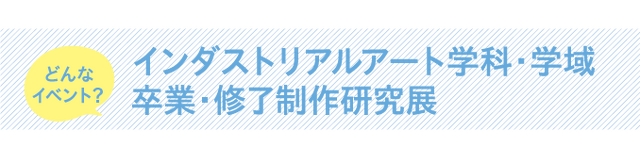 インダストリアルアート学科・学域 卒業・修了制作研究展